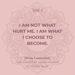 May include: A square graphic with a dusty rose background featuring a dark mauve mandala pattern. The text reads: DAY 3. I AM NOT WHAT HURT ME. I AM WHAT I CHOOSE TO BECOME. Divine Connection: Light a small flame (candle or match). Say: I define myself.