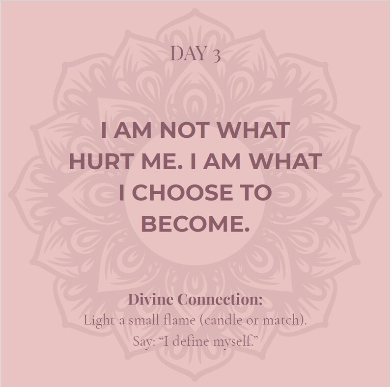 May include: A square graphic with a dusty rose background featuring a dark mauve mandala pattern. The text reads: DAY 3. I AM NOT WHAT HURT ME. I AM WHAT I CHOOSE TO BECOME. Divine Connection: Light a small flame (candle or match). Say: I define myself.