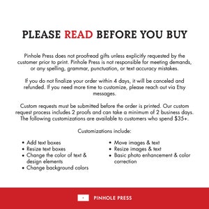 May include: Text on a white background with red text that reads "PLEASE READ BEFORE YOU BUY". The text explains that Pinhole Press does not proofread gifts unless explicitly requested by the customer. It also states that Pinhole Press is not responsible for meeting demands or any spelling, grammar, punctuation, or text accuracy mistakes. The text also states that if you do not finalize your order within 4 days, it will be canceled and refunded. If you need more time to customize, please reach out via Etsy messages. The text also states that custom requests must be submitted before the order is printed. The custom request process includes 2 proofs and can take a minimum of 2 business days. The text also states that the following customizations are available to customers who spend $35+: Add text boxes, Resize text boxes, Change the color of text & design elements, Change background colors, Move images & text, Resize images & text, Basic photo enhancement & color correction. The text ends with the company name "PINHOLE PRESS".