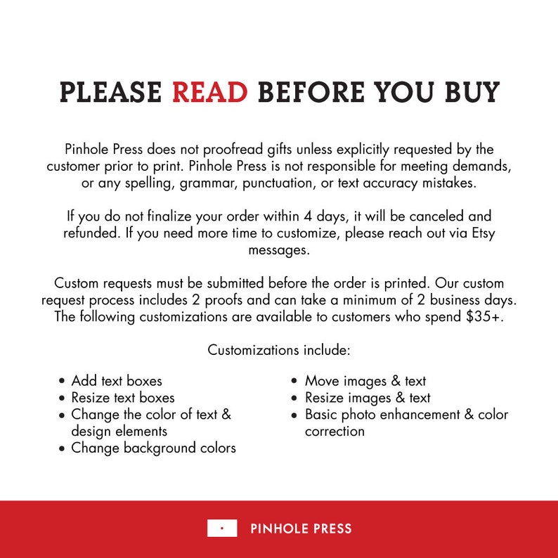 May include: Text on a white background with red text that reads "PLEASE READ BEFORE YOU BUY". The text explains that Pinhole Press does not proofread gifts unless explicitly requested by the customer. It also states that Pinhole Press is not responsible for meeting demands or any spelling, grammar, punctuation, or text accuracy mistakes. The text also states that if you do not finalize your order within 4 days, it will be canceled and refunded. If you need more time to customize, please reach out via Etsy messages. The text also states that custom requests must be submitted before the order is printed. The custom request process includes 2 proofs and can take a minimum of 2 business days. The text also states that the following customizations are available to customers who spend $35+: Add text boxes, Resize text boxes, Change the color of text & design elements, Change background colors, Move images & text, Resize images & text, Basic photo enhancement & color correction. The text ends with the company name "PINHOLE PRESS".