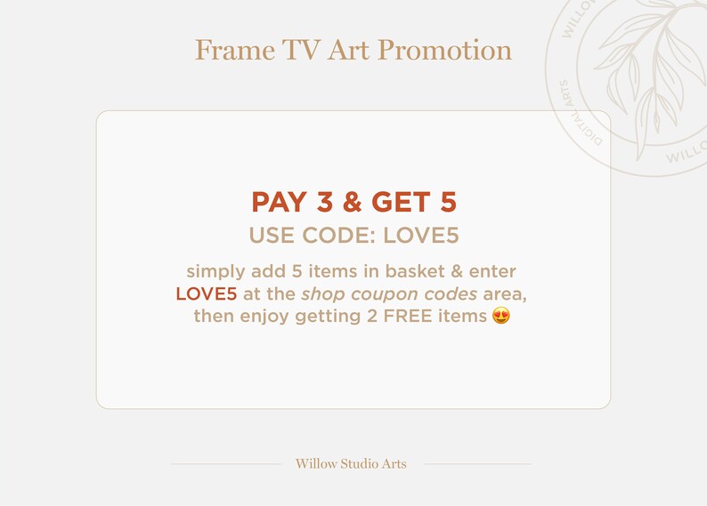 May include: A tan and brown graphic with the text "Frame TV Art Promotion" at the top. The text "PAY 3 & GET 5" is in a larger font size and the text "USE CODE: LOVE5" is in a smaller font size. The text "simply add 5 items in basket & enter LOVE5 at the shop coupon codes area, then enjoy getting 2 FREE items" is in a smaller font size. A smiling emoji is at the end of the text. The text "Willow Studio Arts" is at the bottom of the graphic.