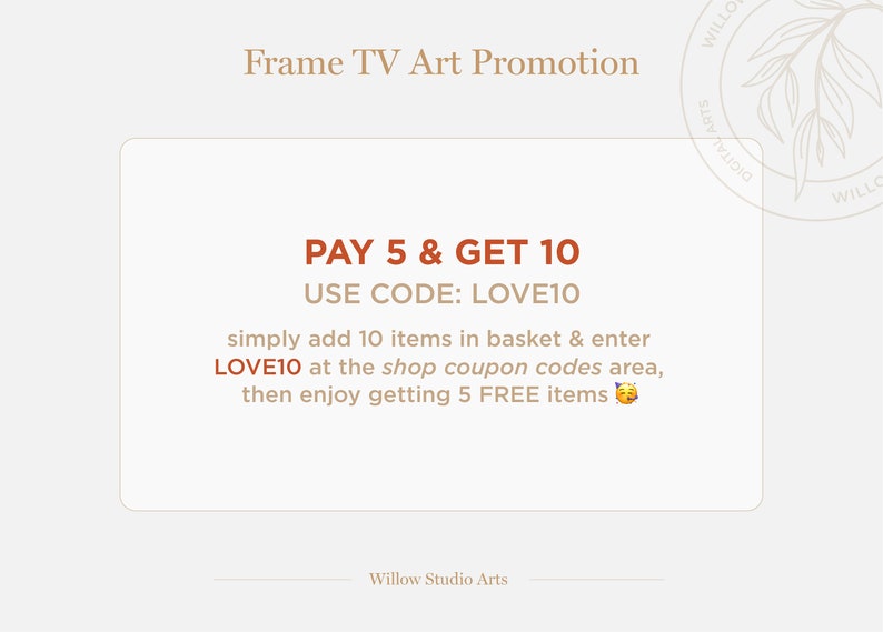 May include: A graphic with a tan background and brown text that reads "Frame TV Art Promotion". The text "PAY 5 & GET 10" is in orange. The text "USE CODE: LOVE10" is in brown. The text "simply add 10 items in basket & enter LOVE10 at the shop coupon codes area, then enjoy getting 5 FREE items" is in brown. A yellow emoji of a winking face is at the end of the text. The text "Willow Studio Arts" is in brown at the bottom of the graphic.