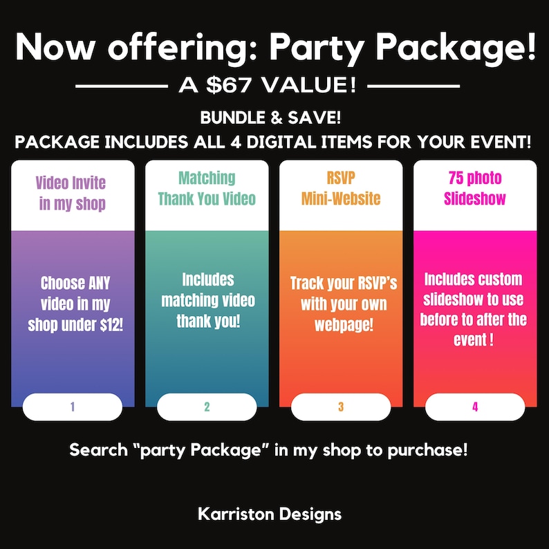 May include: A graphic showing a party package deal for $67. The package includes a video invite, matching thank you video, RSVP mini-website, and a 75 photo slideshow. The graphic is divided into four sections, each with a different color and a description of the included item. The text "Now offering: Party Package!" is at the top of the graphic. The text "Search "party Package" in my shop to purchase!" is at the bottom of the graphic. The text "Karriston Designs" is at the very bottom of the graphic.