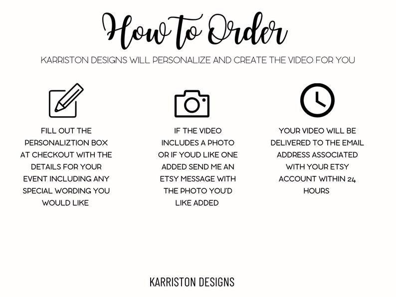 May include: How to order a personalized video from Karriston Designs.  Fill out the personalization box at checkout with details for your event, including any special wording you would like.  If the video includes a photo or you would like one added, send an Etsy message with the photo you'd like added.  Your video will be delivered to the email address associated with your Etsy account within 24 hours.