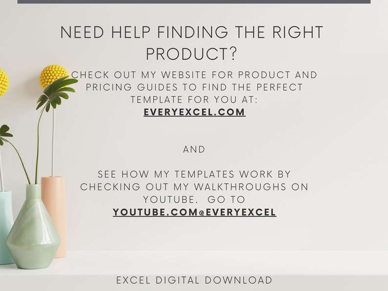 May include: A white background with text that reads "NEED HELP FINDING THE RIGHT PRODUCT? CHECK OUT MY WEBSITE FOR PRODUCT AND PRICING GUIDES TO FIND THE PERFECT TEMPLATE FOR YOU AT: EVERYEXCEL.COM AND SEE HOW MY TEMPLATES WORK BY CHECKING OUT MY WALKTHROUGHS ON YOUTUBE. GO TO YOUTUBE.COM@EVERYEXCEL EXCEL DIGITAL DOWNLOAD". There are three vases on a white surface. The vases are light blue, light green, and light peach.