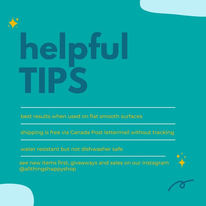 May include: Teal background with yellow text that reads "helpful TIP'S".  The text below reads "best results when used on flat smooth surfaces", "shipping is free via Canada Post lettermail without tracking", "water resistant but not dishwasher safe", and "see new items first, giveaways and sales on our instagram @allthingshappyshop".