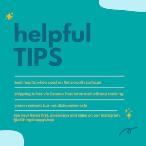May include: Teal background with yellow text that reads "helpful TIP'S".  The text below reads "best results when used on flat smooth surfaces", "shipping is free via Canada Post lettermail without tracking", "water resistant but not dishwasher safe", and "see new items first, giveaways and sales on our instagram @allthingshappyshop".