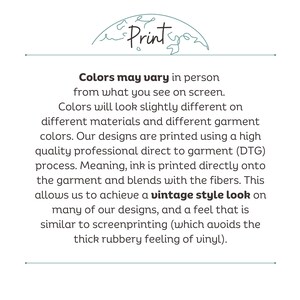 May include: Text explaining how colors may vary in person from what you see on screen.  The text explains that colors will look slightly different on different materials and different garment colors.  The text also explains that the designs are printed using a high quality professional direct to garment (DTG) process.  The text explains that ink is printed directly onto the garment and blends with the fibers.  The text explains that this allows for a vintage style look on many of the designs, and a feel that is similar to screenprinting (which avoids the thick rubbery feeling of vinyl).