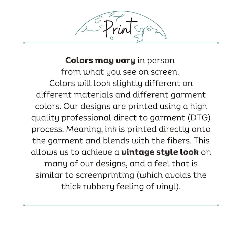 May include: Text explaining how colors may vary in person from what you see on screen.  The text explains that colors will look slightly different on different materials and different garment colors.  The text also explains that the designs are printed using a high quality professional direct to garment (DTG) process.  The text explains that ink is printed directly onto the garment and blends with the fibers.  The text explains that this allows for a vintage style look on many of the designs, and a feel that is similar to screenprinting (which avoids the thick rubbery feeling of vinyl).