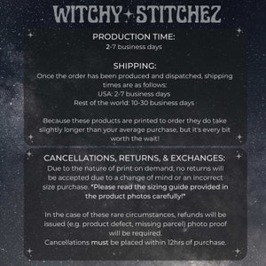 May include: A black and white text graphic with the words "Witchy Stitchez" at the top. The text below explains the production time, shipping times, and cancellation, return, and exchange policies. The text states that production time is 2-7 business days, shipping times are 2-7 business days for the USA and 10-30 business days for the rest of the world. The text also states that cancellations must be placed within 12 hours of purchase.