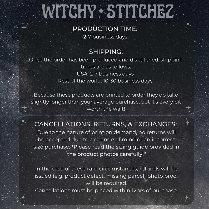 May include: A black and white text graphic with the words "Witchy Stitchez" at the top. The text below explains the production time, shipping times, and cancellation, return, and exchange policies. The text states that production time is 2-7 business days, shipping times are 2-7 business days for the USA and 10-30 business days for the rest of the world. The text also states that cancellations must be placed within 12 hours of purchase.