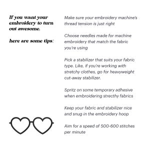 May include: Tips for embroidery: make sure your machine's thread tension is just right, choose needles that match the fabric, use a stabilizer that suits the fabric type, spritz on temporary adhesive when embroidering stretchy fabrics, keep your fabric and stabilizer snug in the hoop, and aim for a speed of 500-600 stitches per minute.