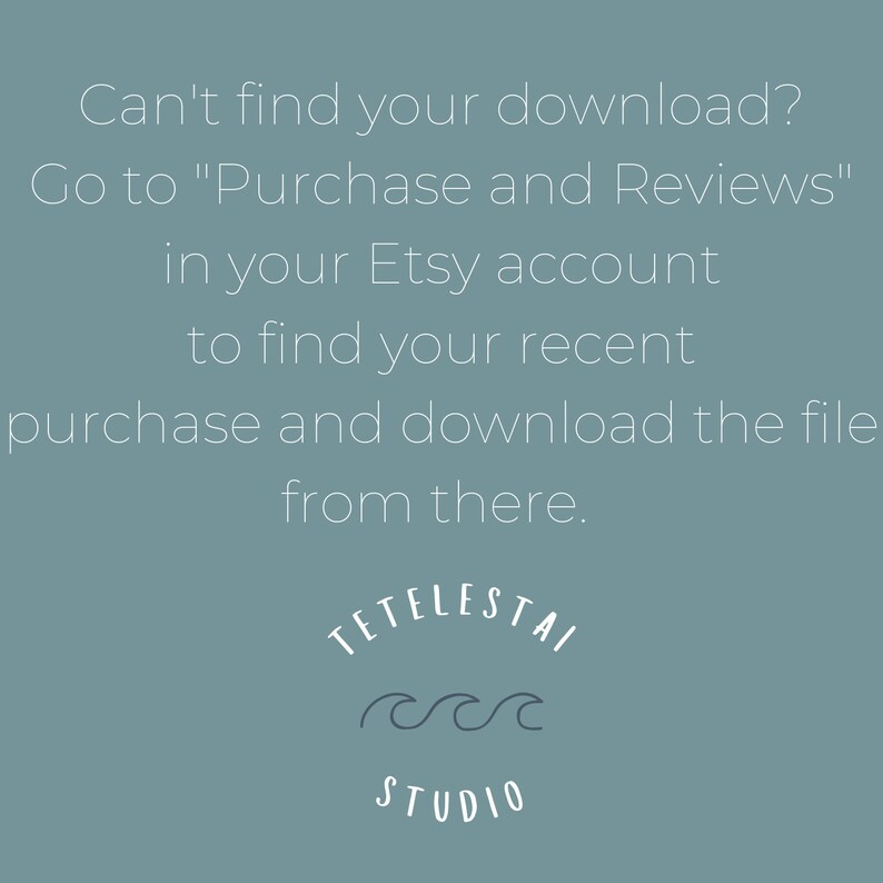 May include: A light blue background with white text that reads "Can't find your download? Go to "Purchase and Reviews" in your Etsy account to find your recent purchase and download the file from there."  The text is centered on the page.  Below the text is a white logo that reads "TETELESTAI STUDIO" with a stylized wave design.