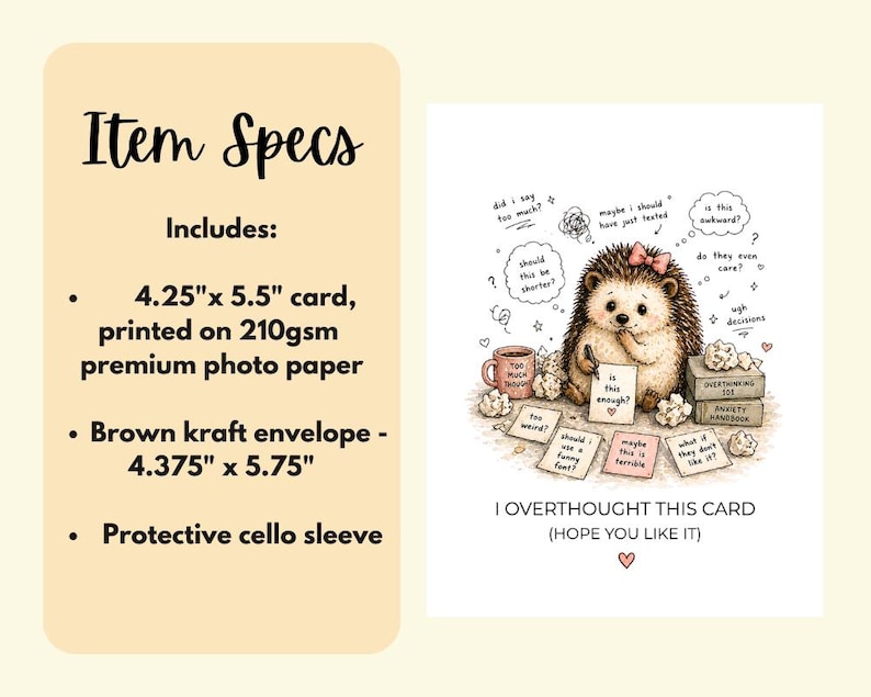 May include: A greeting card with a whimsical illustration of a hedgehog surrounded by thought bubbles and notes. The card is 4.25" x 5.5" and includes a brown kraft envelope measuring 4.375" x 5.75". The text reads "I Overthought This Card (Hope You Like It)".