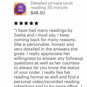 May include: Five star review for a tarot reading service. The review states "I have had many readings by Sasha and I must say, I keep coming back for many reasons. She is personable, honest and very detailed in the answers she gives. I really appreciate her willingness to answer any follow up questions as well as her courtesy to always let you know the status of your order. I really like her reading format as well and find a personal video/recorded reading refreshing and to be more effort."