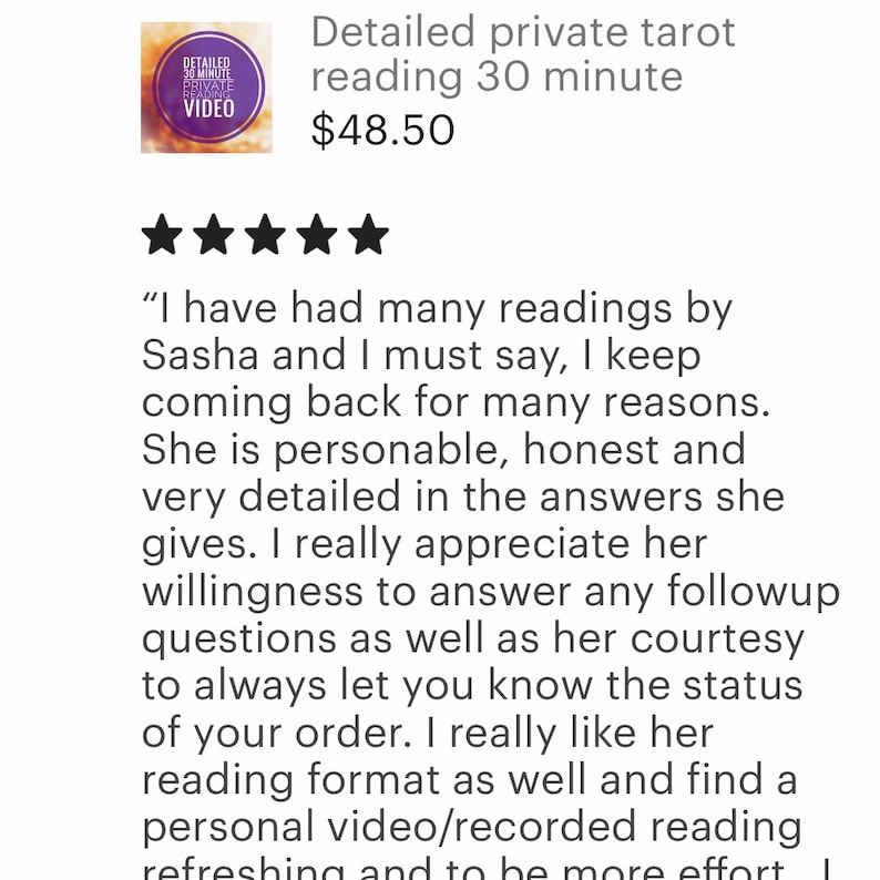 May include: Five star review for a tarot reading service. The review states "I have had many readings by Sasha and I must say, I keep coming back for many reasons. She is personable, honest and very detailed in the answers she gives. I really appreciate her willingness to answer any follow up questions as well as her courtesy to always let you know the status of your order. I really like her reading format as well and find a personal video/recorded reading refreshing and to be more effort."