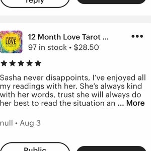 May include: Five-star review for a 12 Month Love Tarot reading. The review states "Sasha never disappoints, I've enjoyed all my readings with her. She's always kind with her words, trust she will always do her best to read the situation an... More" and is dated August 3.