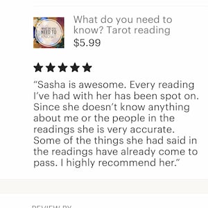 May include: Five star review for a tarot reading service. The review states "Sasha is awesome. Every reading I've had with her has been spot on. Since she doesn't know anything about me or the people in the readings she is very accurate. Some of the things she had said in the readings have already come to pass. I highly recommend her."