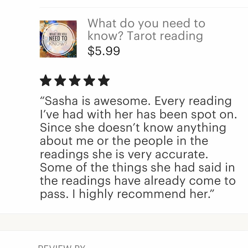 May include: Five star review for a tarot reading service. The review states "Sasha is awesome. Every reading I've had with her has been spot on. Since she doesn't know anything about me or the people in the readings she is very accurate. Some of the things she had said in the readings have already come to pass. I highly recommend her."