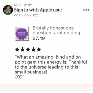 May include: Five star review for a tarot reading service called "Brutally Honest Tarot Reading". The review reads "What an amazing, kind and on point gem this energy is. Thankful to the universe leading to this small business! -XO"