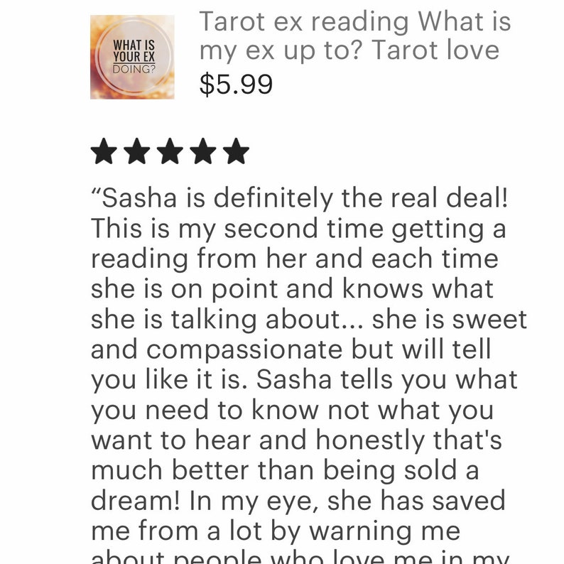 May include: Five star review for a tarot reading service. The review states "Sasha is definitely the real deal! This is my second time getting a reading from her and each time she is on point and knows what she is talking about... she is sweet and compassionate but will tell you like it is. Sasha tells you what you need to know not what you want to hear and honestly that's much better than being sold a dream! In my eye, she has saved me from a lot by warning me about people who love me in my "