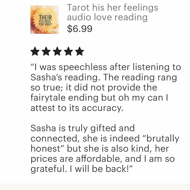 May include: Five star review for a tarot reading service. The review states "I was speechless after listening to Sasha's reading. The reading rang so true; it did not provide the fairytale ending but oh my can I attest to its accuracy. Sasha is truly gifted and connected, she is indeed "brutally honest" but she is also kind, her prices are affordable, and I am so grateful. I will be back!"