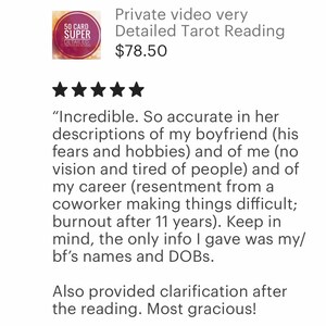 May include: Five star review for a private video tarot reading service. The review states "Incredible. So accurate in her descriptions of my boyfriend (his fears and hobbies) and of me (no vision and tired of people) and of my career (resentment from a coworker making things difficult; burnout after 11 years). Keep in mind, the only info I gave was my/bf's names and DOBs. Also provided clarification after the reading. Most gracious!"