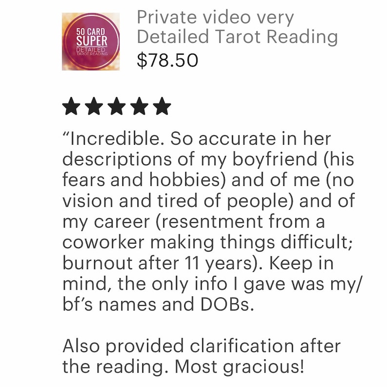 May include: Five star review for a private video tarot reading service. The review states "Incredible. So accurate in her descriptions of my boyfriend (his fears and hobbies) and of me (no vision and tired of people) and of my career (resentment from a coworker making things difficult; burnout after 11 years). Keep in mind, the only info I gave was my/bf's names and DOBs. Also provided clarification after the reading. Most gracious!"