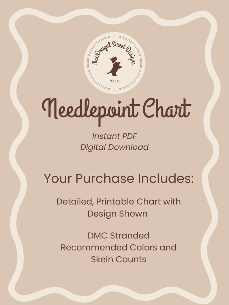 May include: A digital download needlepoint chart with a brown dog silhouette in a circle logo that says "MacDougal Street Designs 2025". The text "Needlepoint Chart" is in a brown cursive font. The text "Instant PDF Digital Download" is in a brown sans-serif font. The text "Your Purchase Includes: Detailed, Printable Chart with Design Shown DMC Stranded Recommended Colors and Skein Counts" is in a brown sans-serif font.