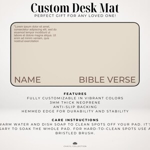 May include: A beige desk mat with the text "Custom Desk Mat" and "Perfect Gift for Any Loved One!" at the top. The mat has two blank spaces for a name and a bible verse. The mat is made of 3mm thick neoprene and has an anti-slip backing. It has a hemmed edge for durability and stability. The care instructions are to use warm water and dish soap to clean spots off the mat. For hard-to-clean spots, use a soft-bristled brush.