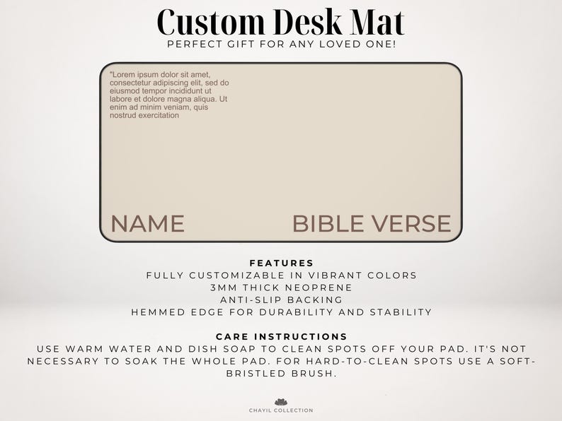 May include: A beige desk mat with the text "Custom Desk Mat" and "Perfect Gift for Any Loved One!" at the top. The mat has two blank spaces for a name and a bible verse. The mat is made of 3mm thick neoprene and has an anti-slip backing. It has a hemmed edge for durability and stability. The care instructions are to use warm water and dish soap to clean spots off the mat. For hard-to-clean spots, use a soft-bristled brush.
