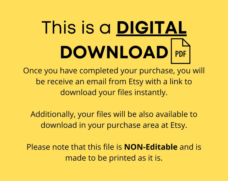 May include: A yellow background with black text that reads "This is a DIGITAL DOWNLOAD PDF". The text explains that after purchasing a digital product, the buyer will receive an email with a link to download the files instantly. The text also states that the files will be available in the purchase area on Etsy. The text concludes by stating that the file is NON-Editable and is made to be printed as it is.
