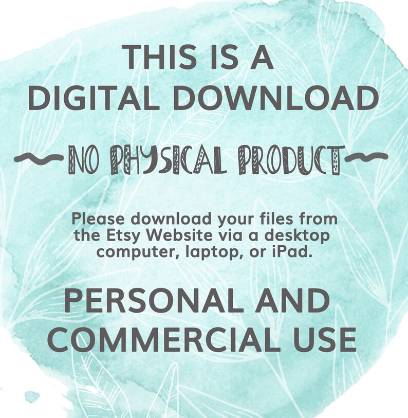 May include: A teal watercolour background with white floral designs. The text "THIS IS A DIGITAL DOWNLOAD - NO PHYSICAL PRODUCT -" is written in black. Below the text is a message in black text that reads "Please download your files from the Etsy Website via a desktop computer, laptop, or iPad." The text "PERSONAL AND COMMERCIAL USE" is written in black at the bottom of the image.