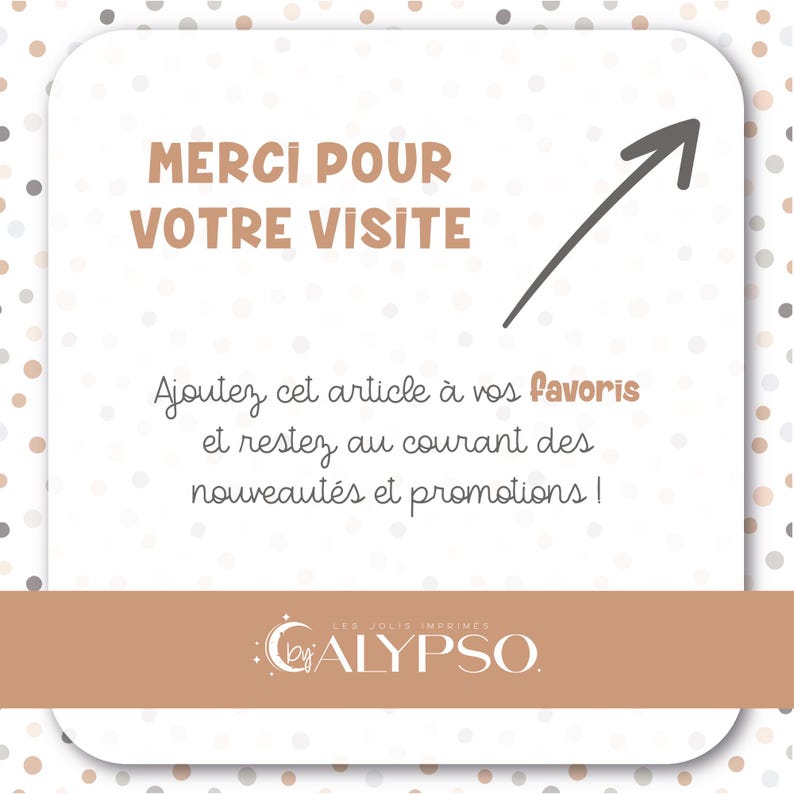 May include: A white card with brown polka dots and a brown arrow pointing to the right. The card says "Merci pour votre visite" and "Ajoutez cet article &agrave; vos favoris et restez au courant des nouveaut&eacute;s et promotions!"  The card also has a logo that says "Les Jolis Imprim&eacute;s by ALYPSO."