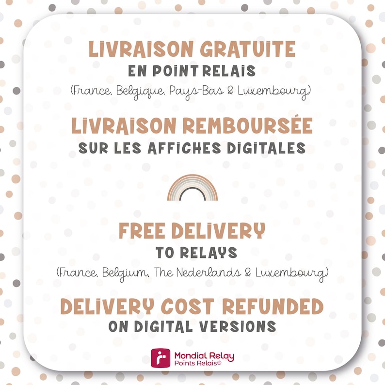 May include: A graphic with a rainbow design and text in French and English. The text reads "Livraison Gratuite en Point Relais (France, Belgique, Pays-Bas & Luxembourg)" and "Free Delivery to Relays (France, Belgium, The Netherlands & Luxembourg)". The text also reads "Livraison Rembours&eacute;e sur les Affiches Digitales" and "Delivery Cost Refunded on Digital Versions". The graphic also includes the logo for Mondial Relay Points Relais.