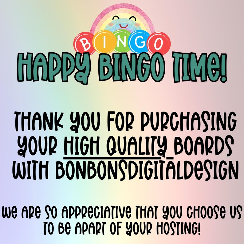 May include: A colorful rainbow graphic with the text "BINGO" in white letters. The text "HAPPY BINGO TIME!" is in green letters. The text "THANK YOU FOR PURCHASING YOUR HIGH QUALITY BOARDS WITH BONBONSDIGITALDESIGN" is in black letters. The text "we are so appreciative that you choose us to be apart of your hosting!" is in black letters.