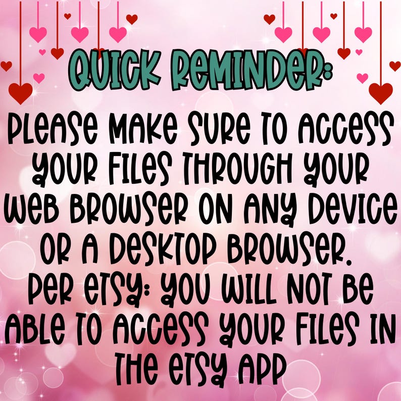 May include: A pink background with hearts and a message in black text that reads: "QUICK REMINDER: PLEASE MAKE SURE TO ACCESS YOUR FILES THROUGH YOUR WEB BROWSER ON ANY DEVICE OR A DESKTOP BROWSER. PER ETSY: YOU WILL NOT BE ABLE TO ACCESS YOUR FILES IN THE ETSY APP"