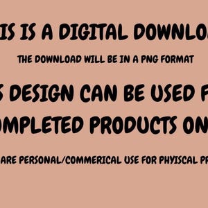 May include: Text on a peach background states "THIS IS A DIGITAL DOWNLOAD" and "THE DOWNLOAD WILL BE IN A PNG FORMAT". It continues with "THIS DESIGN CAN BE USED FOR COMPLETED PRODUCTS ONLY." and "ALL DESIGNS ARE PERSONAL/COMMERICAL USE FOR PHYISCAL PRODUCTS ONLY."