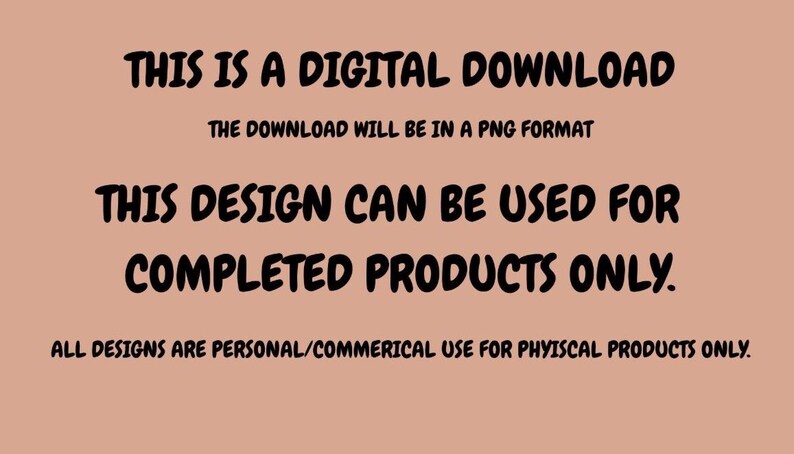 May include: Text on a peach background states "THIS IS A DIGITAL DOWNLOAD" and "THE DOWNLOAD WILL BE IN A PNG FORMAT". It continues with "THIS DESIGN CAN BE USED FOR COMPLETED PRODUCTS ONLY." and "ALL DESIGNS ARE PERSONAL/COMMERICAL USE FOR PHYISCAL PRODUCTS ONLY."