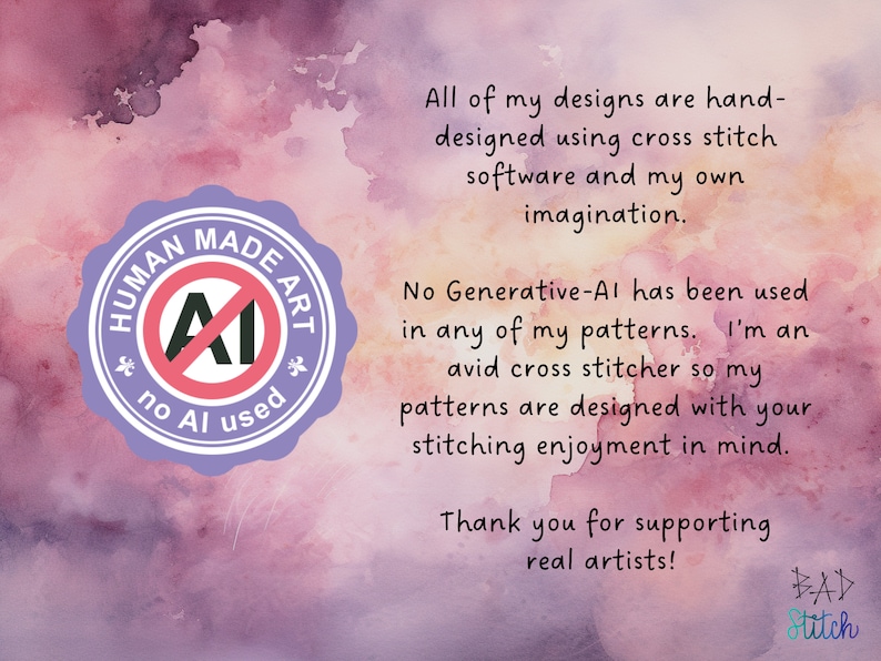 May include: A purple circle with the text "HUMAN MADE ART" and a red circle with a diagonal line through the letter "AI" and the text "no AI used". The background is a watercolor-style image with pink, purple, and white colors. The text "All of my designs are hand-designed using cross stitch software and my own imagination. No Generative-AI has been used in any of my patterns. I'm an avid cross stitcher so my patterns are designed with your stitching enjoyment in mind. Thank you for supporting real artists! BAD Stitch" is written in black text.