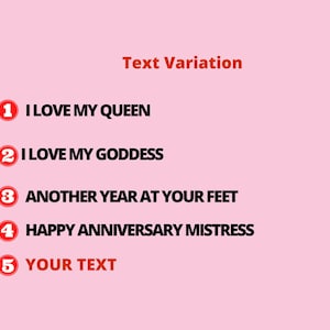 May include: A pink background with the words "Text Variation" in orange. Below are five numbered text options in a red circle: "I LOVE MY QUEEN", "I LOVE MY GODDESS", "ANOTHER YEAR AT YOUR FEET", "HAPPY ANNIVERSARY MISTRESS", and "YOUR TEXT".