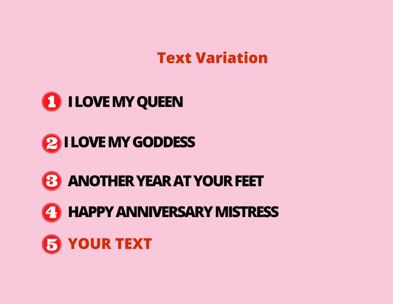 May include: A pink background with the words "Text Variation" in orange. Below are five numbered text options in a red circle: "I LOVE MY QUEEN", "I LOVE MY GODDESS", "ANOTHER YEAR AT YOUR FEET", "HAPPY ANNIVERSARY MISTRESS", and "YOUR TEXT".