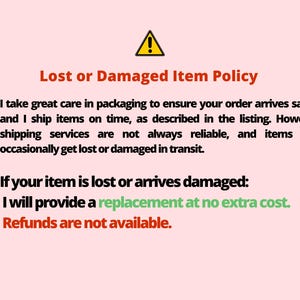 May include: A red exclamation point warning sign with the text "Lost or Damaged Item Policy". The text explains that the seller takes great care in packaging to ensure orders arrive safely. The text also states that shipping services are not always reliable and items may occasionally get lost or damaged in transit. The text also states that if an item is lost or damaged, the seller will provide a replacement at no extra cost. The text also states that refunds are not available.