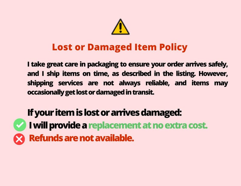 May include: A red exclamation point warning sign with the text "Lost or Damaged Item Policy". The text explains that the seller takes great care in packaging to ensure orders arrive safely. The text also states that shipping services are not always reliable and items may occasionally get lost or damaged in transit. The text also states that if an item is lost or damaged, the seller will provide a replacement at no extra cost. The text also states that refunds are not available.