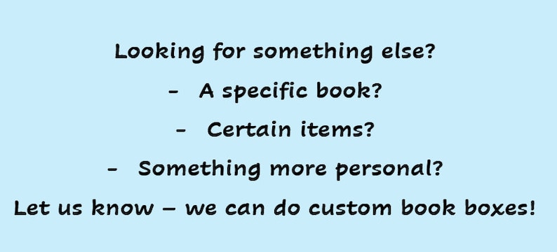 May include: Text on a light blue background that reads: "Looking for something else? - A specific book? - Certain items? - Something more personal? Let us know - we can do custom book boxes!"