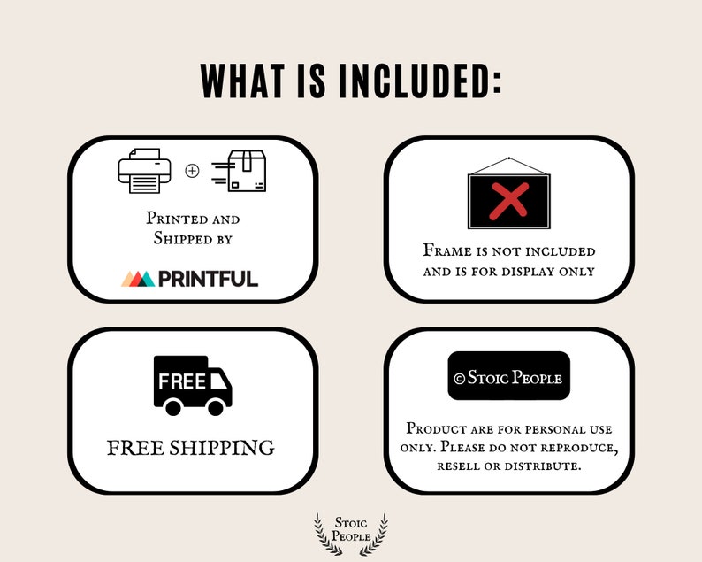 May include: Illustration of what is included with a purchase. The illustration shows a printer and a box with an arrow, indicating the product is printed and shipped by Printful. The second illustration shows a red X over a picture frame, indicating that the frame is not included. The third illustration shows a truck with the word "FREE" on it, indicating free shipping. The fourth illustration shows a copyright symbol and the text "Stoic People" with the text "Product are for personal use only. Please do not reproduce, resell or distribute."