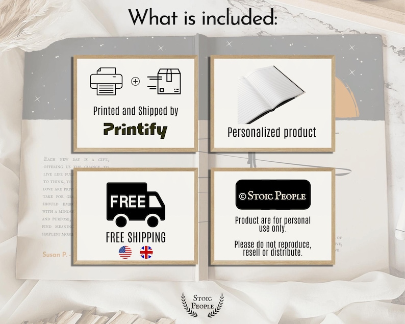 May include: Four illustrations on a white background. The first illustration shows a printer and a box with a plus sign between them. The text below the illustration says "Printed and Shipped by Printify". The second illustration shows a closed book. The text below the illustration says "Personalized product". The third illustration shows a truck with the word "FREE" above it. The text below the illustration says "FREE SHIPPING" and there are two flags, one American and one British. The fourth illustration shows a black rectangle with the text "STOIC PEOPLE" inside. The text below the illustration says "Product are for personal use only. Please do not reproduce, resell or distribute."