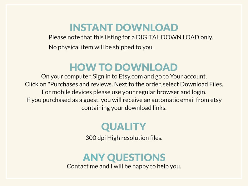 May include: Text-based instructions for downloading a digital product from Etsy. The text includes information about how to download the product on a computer, mobile device, or as a guest. The text also mentions the quality of the product, which is 300 dpi high resolution files. The text ends with a message inviting customers to contact the seller with any questions.
