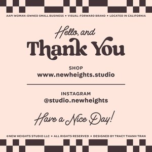 May include: A pink and black checkered background with the text "Hello, and Thank You" in brown. Below the text is the website address "www.newheights.studio" and the Instagram handle "@studio.newheights". The text "Have a Nice Day!" is written in cursive at the bottom of the image. The text "AAPI WOMAN-OWNED SMALL BUSINESS VISUAL-FORWARD BRAND LOCATED IN CALIFORNIA" is at the top of the image. The text "NEW HEIGHTS STUDIO LLC. ALL RIGHTS RESERVED. DESIGNED BY TRACY THANH TRAN" is at the bottom of the image.