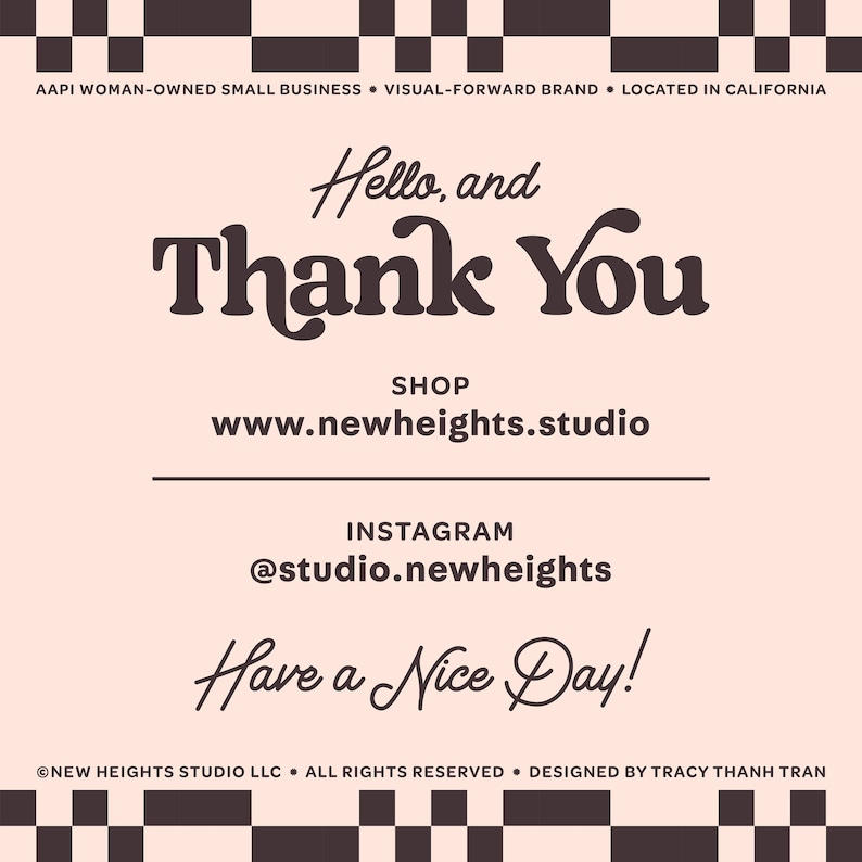 May include: A pink and black checkered background with the text "Hello, and Thank You" in brown. Below the text is the website address "www.newheights.studio" and the Instagram handle "@studio.newheights". The text "Have a Nice Day!" is written in cursive at the bottom of the image. The text "AAPI WOMAN-OWNED SMALL BUSINESS VISUAL-FORWARD BRAND LOCATED IN CALIFORNIA" is at the top of the image. The text "NEW HEIGHTS STUDIO LLC. ALL RIGHTS RESERVED. DESIGNED BY TRACY THANH TRAN" is at the bottom of the image.